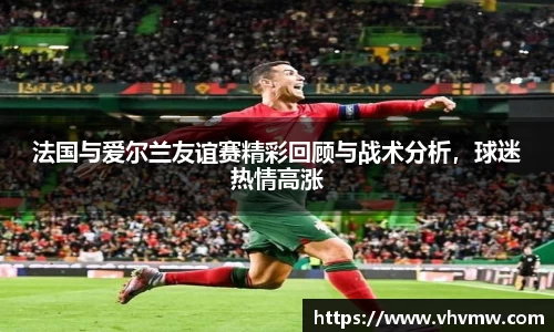 法国与爱尔兰友谊赛精彩回顾与战术分析，球迷热情高涨