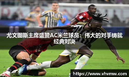 尤文图斯主席盛赞AC米兰球员：伟大的对手铸就经典对决